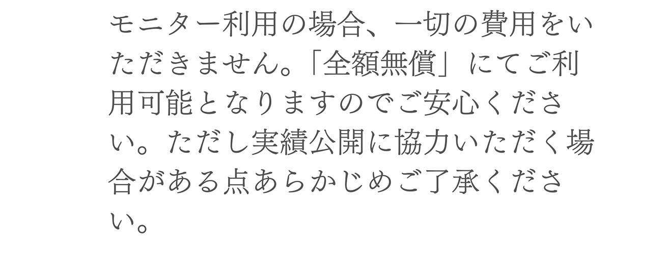 A. モニター利用の場合、一切の費用をいただきません。「全額無償」にてご利用可能となりますのでご安心ください。ただし実績公開に協力いただく場合がある点あらかじめご了承ください。
