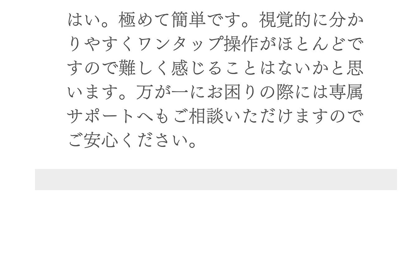 A. はい。極めて簡単です。視覚的に分かりやすくワンタップ操作がほとんどですので難しく感じることはないかと思います。万が一にお困りの際には専属サポートへもご相談いただけますのでご安心ください。