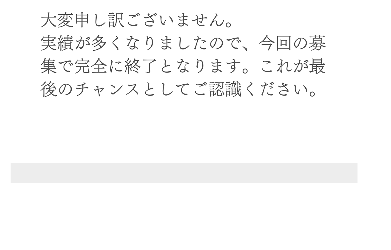 A. 大変申し訳ございません。実績が多くなりましたので、今回の募集で完全に終了となります。これが最後のチャンスとしてご認識ください。