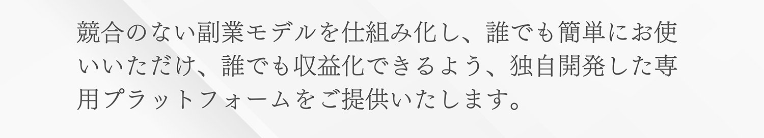 競合のない副業モデルを仕組み化し、誰でも簡単にお使いいただけ、誰でも収益化できるよう、独自開発した専用プラットフォームをご提供いたします。