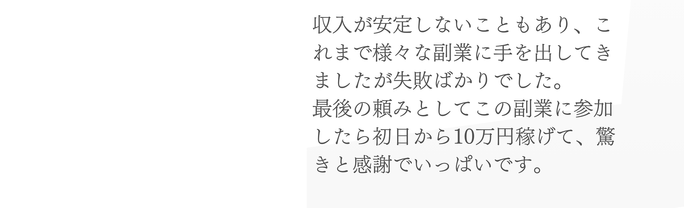 収入が安定しないこともあり、これまで様々な副業に手を出してきましたが失敗ばかりでした。最後の頼みとしてこの副業に参加したら初日から10万円稼げて、驚きと感謝でいっぱいです。
